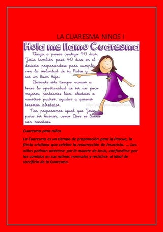 LA CUARESMA NINOS I
Cuaresma para niños
La Cuaresma es un tiempo de preparación para la Pascua, la
fiesta cristiana que celebra la resurrección de Jesucristo. ... Los
niños podrían alterarse por la muerte de Jesús, confundirse por
los cambios en sus rutinas normales y resistirse al ideal de
sacrificio de la Cuaresma.