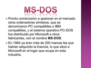 Pronto comenzaron a aparecer en el mercado
otros ordenadores similares, que se
denominaron PC compatibles o IBM
compatibles, y el sistema operativo PC-DOS
fue distribuido por Microsoft a otros
fabricantes, con el nombre MS-DOS.
 En 1984 ya eran más de 200 marcas las que
habían adquirido la licencia, lo que situó a
Microsoft en el lugar que ocupa en esta
industria.
 