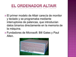  El primer modelo de Altair carecía de monitor
y teclado y se programaba mediante
interruptores de palancas, que introducían
datos binarios directamente en la memoria de
la máquina.
 Fundadores de Microsoft: Bill Gates y Paul
Allen.
 