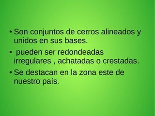 ● Son conjuntos de cerros alineados y
unidos en sus bases.
● pueden ser redondeadas
irregulares , achatadas o crestadas.
● Se destacan en la zona este de
nuestro país.
 
