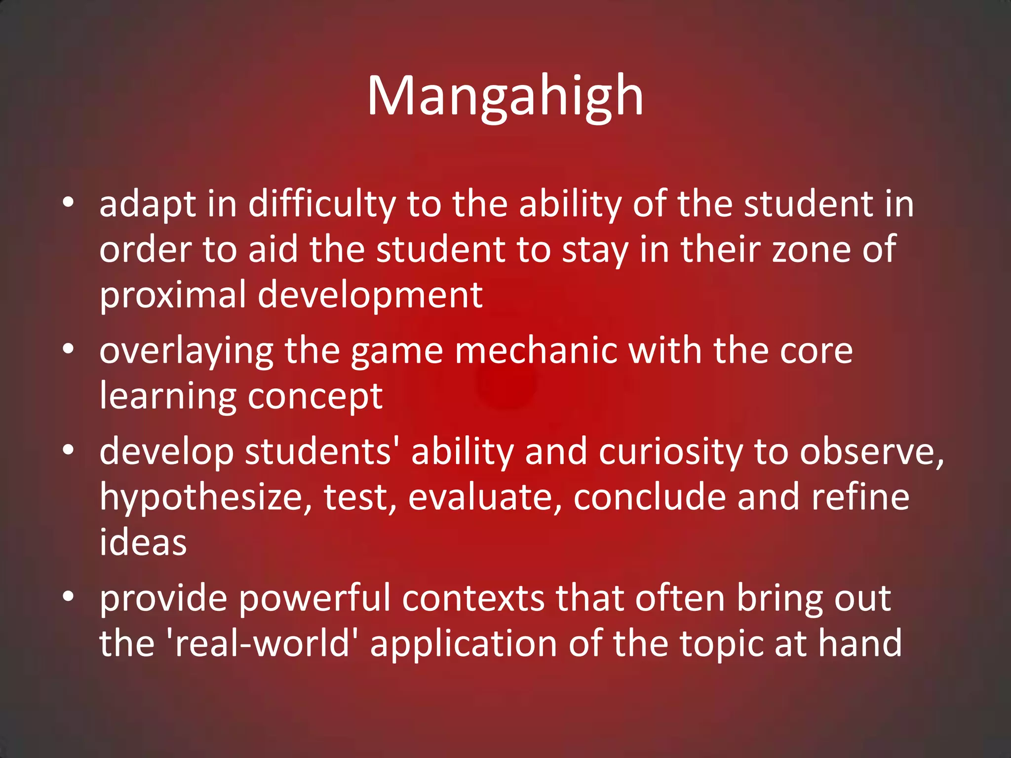 Mangahigh
• adapt in difficulty to the ability of the student in
  order to aid the student to stay in their zone of
  proximal development
• overlaying the game mechanic with the core
  learning concept
• develop students' ability and curiosity to observe,
  hypothesize, test, evaluate, conclude and refine
  ideas
• provide powerful contexts that often bring out
  the 'real-world' application of the topic at hand
 