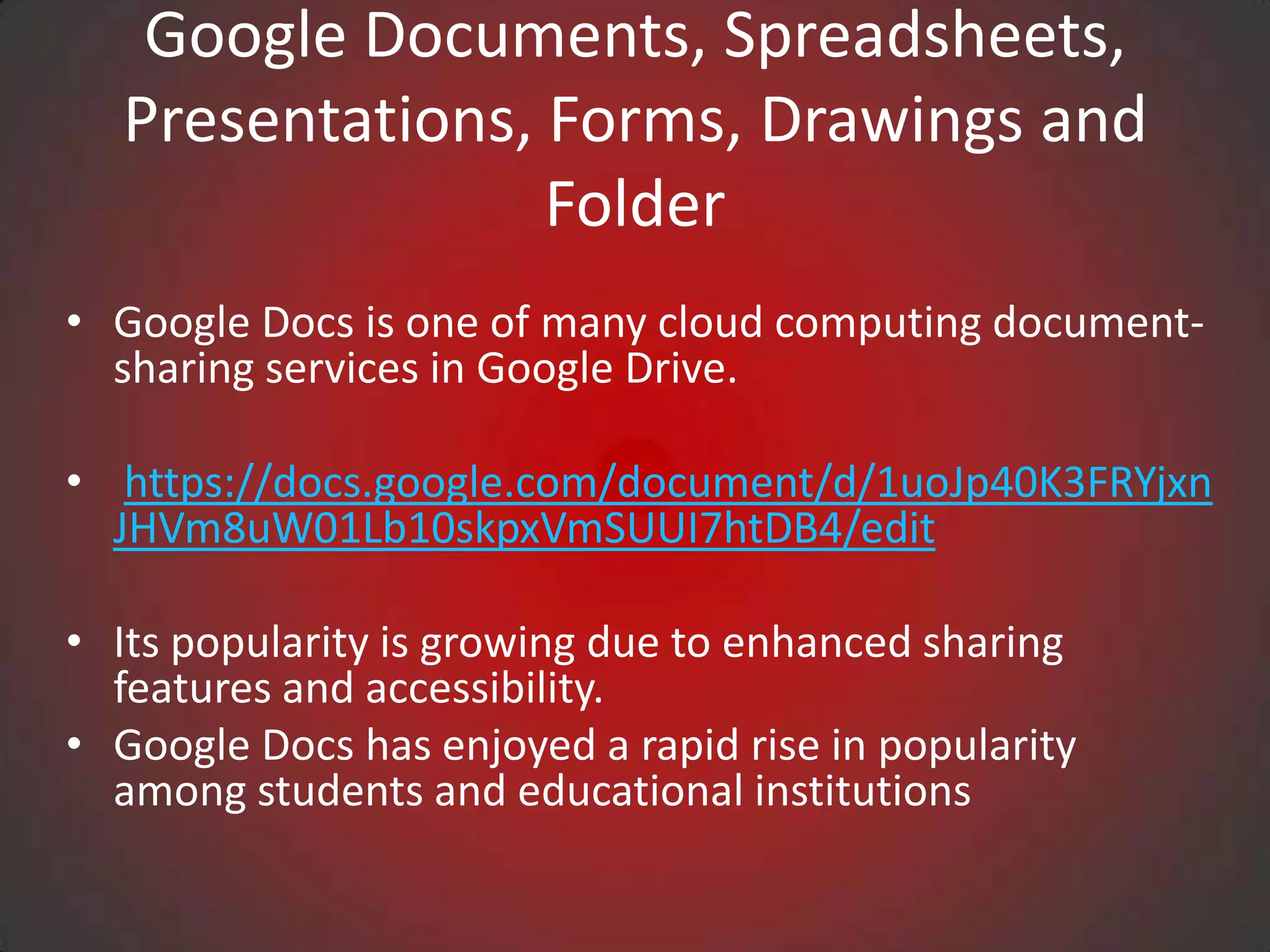 Google Documents, Spreadsheets,
  Presentations, Forms, Drawings and
                 Folder
• Google Docs is one of many cloud computing document-
  sharing services in Google Drive.

• https://docs.google.com/document/d/1uoJp40K3FRYjxn
  JHVm8uW01Lb10skpxVmSUUI7htDB4/edit

• Its popularity is growing due to enhanced sharing
  features and accessibility.
• Google Docs has enjoyed a rapid rise in popularity
  among students and educational institutions
 