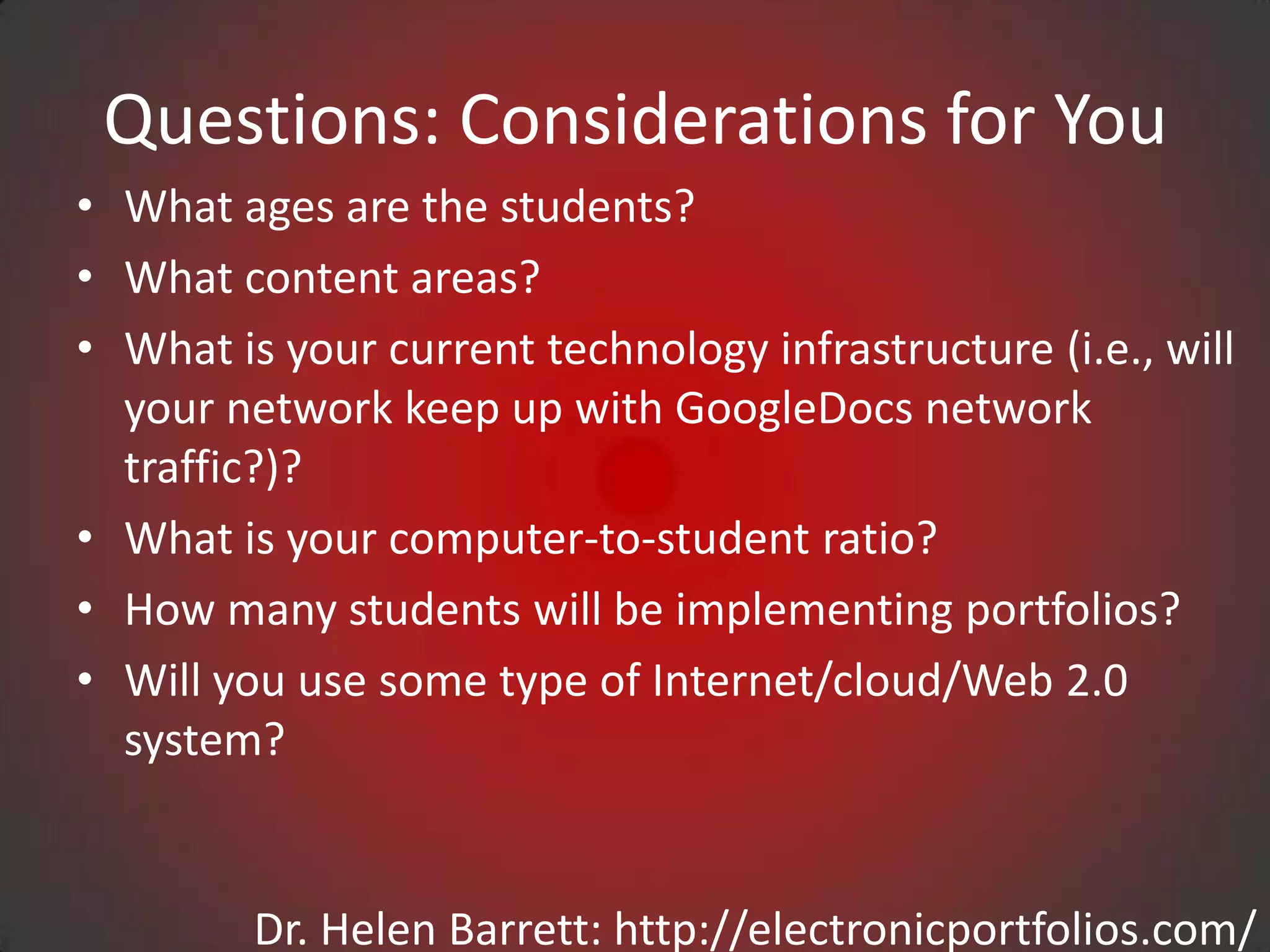 Questions: Considerations for You
• What ages are the students?
• What content areas?
• What is your current technology infrastructure (i.e., will
  your network keep up with GoogleDocs network
  traffic?)?
• What is your computer-to-student ratio?
• How many students will be implementing portfolios?
• Will you use some type of Internet/cloud/Web 2.0
  system?


         Dr. Helen Barrett: http://electronicportfolios.com/
 