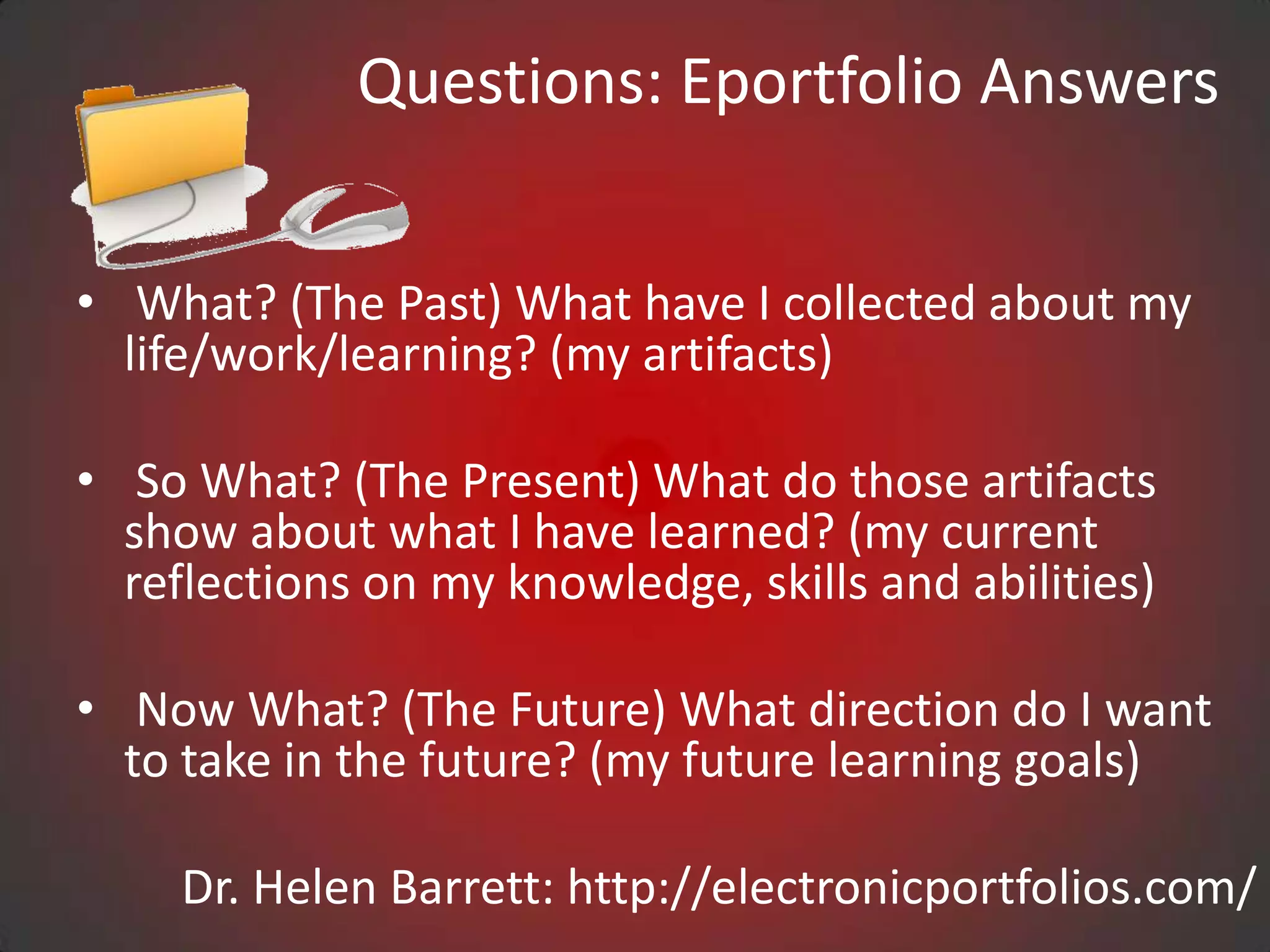 Questions: Eportfolio Answers


• What? (The Past) What have I collected about my
  life/work/learning? (my artifacts)

• So What? (The Present) What do those artifacts
  show about what I have learned? (my current
  reflections on my knowledge, skills and abilities)

• Now What? (The Future) What direction do I want
  to take in the future? (my future learning goals)

     Dr. Helen Barrett: http://electronicportfolios.com/
 