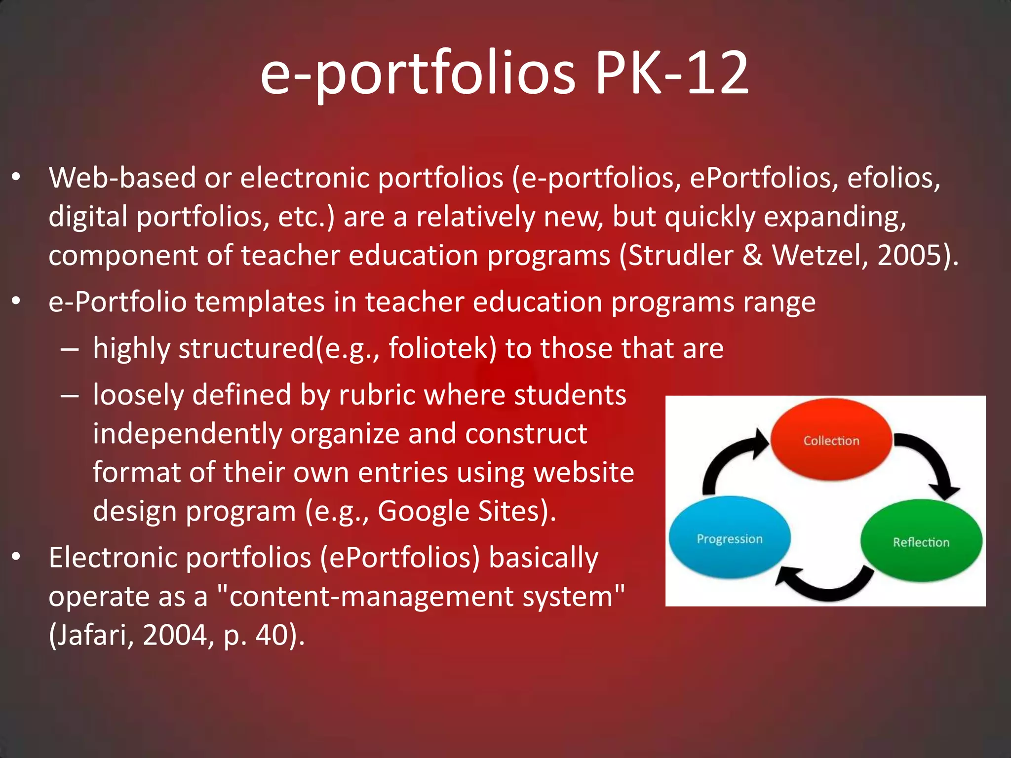 e-portfolios PK-12
• Web-based or electronic portfolios (e-portfolios, ePortfolios, efolios,
  digital portfolios, etc.) are a relatively new, but quickly expanding,
  component of teacher education programs (Strudler & Wetzel, 2005).
• e-Portfolio templates in teacher education programs range
   – highly structured(e.g., foliotek) to those that are
   – loosely defined by rubric where students
      independently organize and construct
      format of their own entries using website
      design program (e.g., Google Sites).
• Electronic portfolios (ePortfolios) basically
  operate as a "content-management system"
  (Jafari, 2004, p. 40).
 