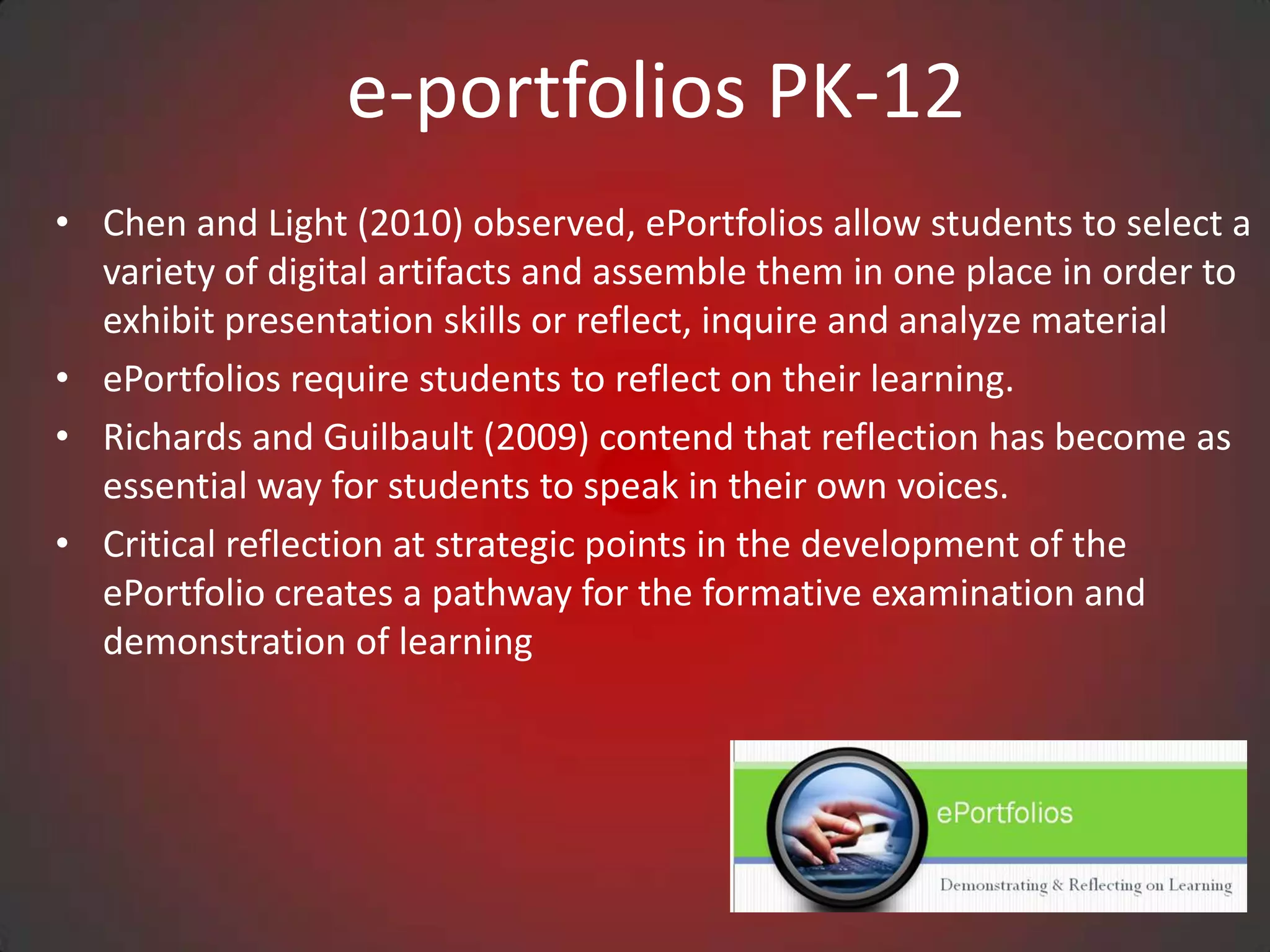 e-portfolios PK-12
• Chen and Light (2010) observed, ePortfolios allow students to select a
  variety of digital artifacts and assemble them in one place in order to
  exhibit presentation skills or reflect, inquire and analyze material
• ePortfolios require students to reflect on their learning.
• Richards and Guilbault (2009) contend that reflection has become as
  essential way for students to speak in their own voices.
• Critical reflection at strategic points in the development of the
  ePortfolio creates a pathway for the formative examination and
  demonstration of learning
 