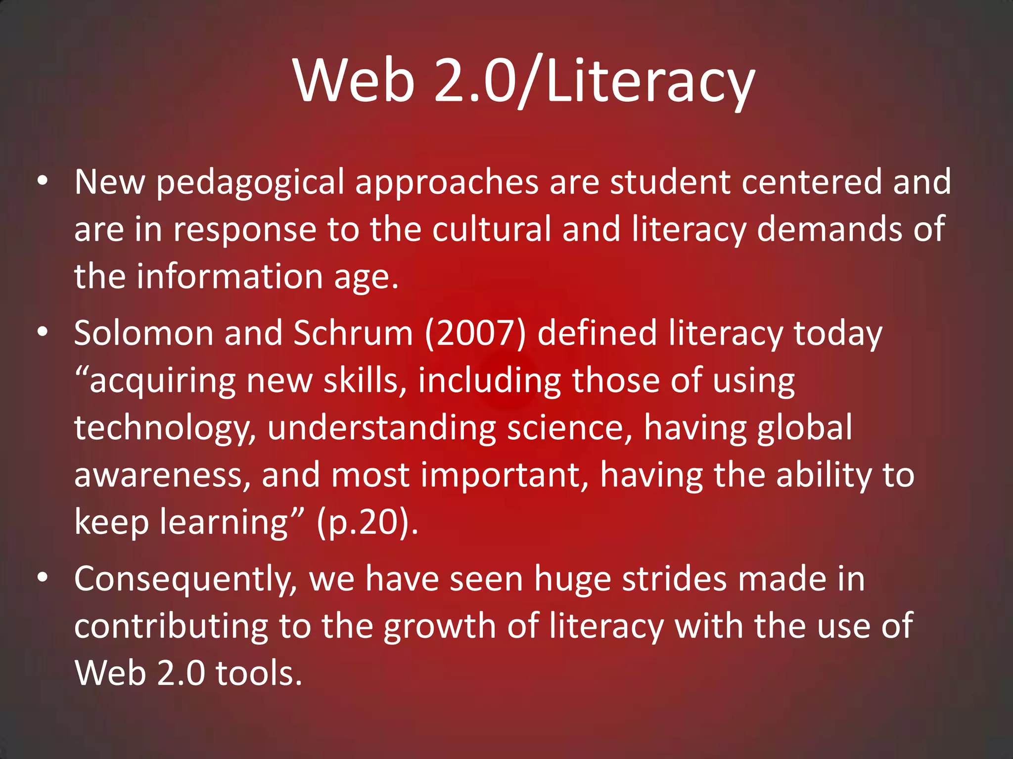 Web 2.0/Literacy
• New pedagogical approaches are student centered and
  are in response to the cultural and literacy demands of
  the information age.
• Solomon and Schrum (2007) defined literacy today
  “acquiring new skills, including those of using
  technology, understanding science, having global
  awareness, and most important, having the ability to
  keep learning” (p.20).
• Consequently, we have seen huge strides made in
  contributing to the growth of literacy with the use of
  Web 2.0 tools.
 
