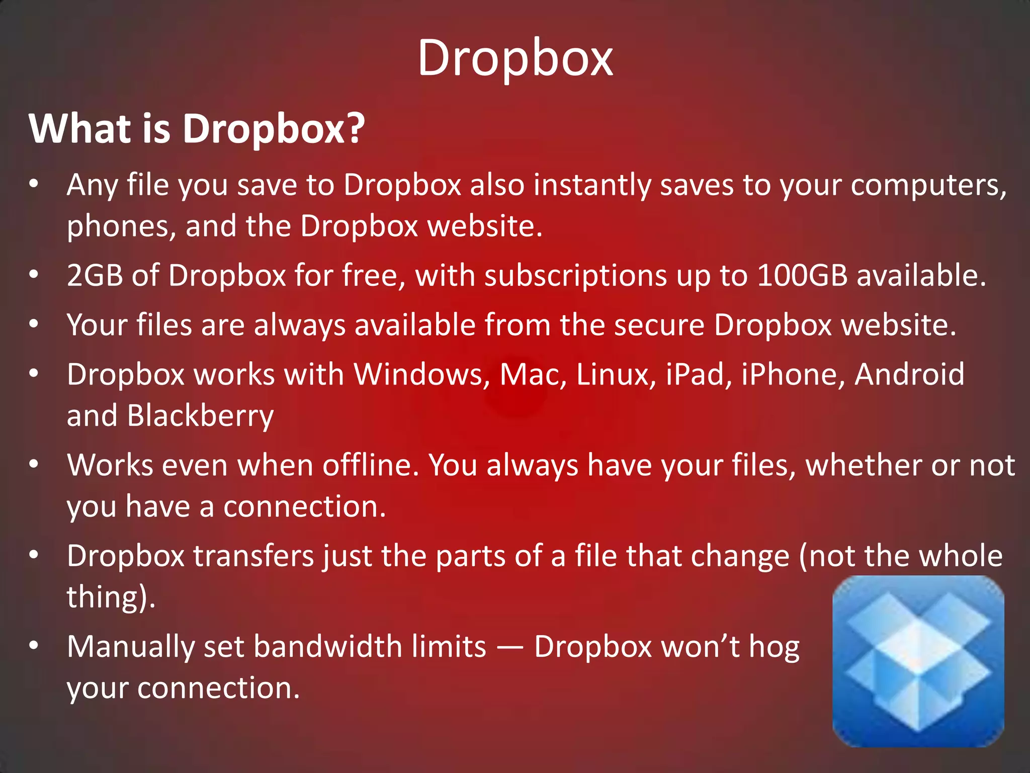 Dropbox
What is Dropbox?
• Any file you save to Dropbox also instantly saves to your computers,
  phones, and the Dropbox website.
• 2GB of Dropbox for free, with subscriptions up to 100GB available.
• Your files are always available from the secure Dropbox website.
• Dropbox works with Windows, Mac, Linux, iPad, iPhone, Android
  and Blackberry
• Works even when offline. You always have your files, whether or not
  you have a connection.
• Dropbox transfers just the parts of a file that change (not the whole
  thing).
• Manually set bandwidth limits — Dropbox won’t hog
  your connection.
 