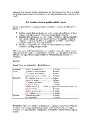 vaqueros de la zona central, los habitantes de los villorrios del norte y los de la ciudad
tienen todos sus propios movimientos que le dan a la cueca el carácter especial de su
región.


                 Forma de escritura poética de la cueca

La Cueca generalmente se estructura sobre un texto de 14 versos, divididos en tres
partes:

   1- Cuarteta o copla: Está compuesta por cuatro versos octosílabos con rima par,
      es decir, rima el primero con el tercero y el segundo con el cuarto.
   2- Seguidilla: Está compuesta por ocho versos, heptasílabos y pentasílabos (de
      siete y cinco sílabas), los cuales se van alternando a excepción del cuarto
      verso que se repite, al repetirlo se le agrega una muletilla y se convierte en
      heptasílabo. Riman los versos pentasílabos.
   3- Remate: se compone de dos versos con rima consonante, el primero
      heptasílabo y el segundo pentasílabo.

Al leer una cueca podemos encontrarnos con versos de seis u ocho sílabas cuando
debieran ser cinco o siete, es estos casos los cantantes unen dos sílabas (marcadas
con rojo en el siguiente ejemplo) y cuando son menos sílabas se completa con
muletillas.

Ejemplo:

Cueca “Amor con tanto delirio” – Emilio Olivares.

Cuarteta o       Amor con tanto delirio …………….8 sílabas
copla.           que todo el mundo lo sabe ………...8 sílabas
                 si ha de ser para martirio ………….8 sílabas
                 que se acabe, que se acabe…………8 sílabas
Seguidilla       De todos los amores……………….7 sílabas
                 que yo he tenido………………… 5 sílabas
                 el más decepcionante……………...7 sílabas
                 el tuyo ha sido. …………………….5 sílabas
                 El tuyo ha sido, sí, …7 sílabas (se repite el anterior con muletilla “sí”)
                 quién pensaría ……………………..5 sílabas
                 que sin haberme ido ……………….7 sílabas
                 me olvidarías……………………….5 sílabas
Remate           Lloras arrepentida …………………7 sílabas
                 por mi partida………………………5 sílabas



Muletillas o ripios: Son palabras o sílabas que se agregan para completar el fraseo
musical y para animar y realzar el canto. Cada cantor puede inventar sus propias
muletillas y, en algunos casos, estas pasan a formar parte del texto oficial de algunas
cuecas.
 