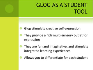 GLOG AS A STUDENT TOOL Glog stimulate creative self-expression They provide a rich multi-sensory outlet for expression They are fun and imaginative, and stimulate integrated learning experiences Allows you to differentiate for each student 