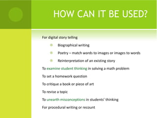HOW CAN IT BE USED? For digital story telling Biographical writing Poetry – match words to images or images to words Reinterpretation of an existing story To  examine student thinking  in solving a math problem To set a homework question To critique a book or piece of art To revise a topic To  unearth misconceptions  in students’ thinking For procedural writing or recount 