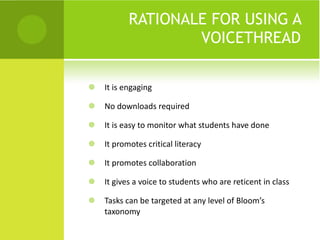 RATIONALE FOR USING A VOICETHREAD It is engaging No downloads required It is easy to monitor what students have done It promotes critical literacy It promotes collaboration It gives a voice to students who are reticent in class Tasks can be targeted at any level of Bloom’s taxonomy 