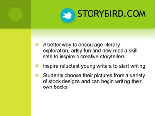 STORYBIRD.COM A better way to encourage literary exploration, artsy fun and new media skill sets to inspire a creative storytellers Inspire reluctant young writers to start writing Students choose their pictures from a variety of stock designs and can begin writing their own books 