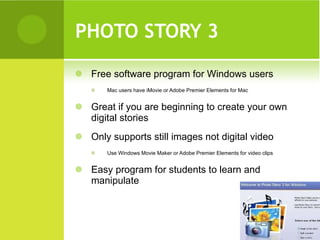 PHOTO STORY 3  Free software program for Windows users Mac users have iMovie or Adobe Premier Elements for Mac Great if you are beginning to create your own digital stories Only supports still images not digital video Use Windows Movie Maker or Adobe Premier Elements for video clips Easy program for students to learn and manipulate 