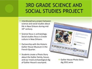 3RD GRADE SCIENCE AND SOCIAL STUDIES PROJECT Interdisciplinary project between science and social studies about life in New Orleans during mid 19 th  century. Science focus is archaeology.  Social studies focus is Creole culture in New Orleans. Partnership with the Historic Gallier House Museum in the French Quarter. Students create a Photo Story about the Gallier family, house, and our mock archaeological dig of Gallier House’s courtyard.  Gallier House Photo Story dig 2011.wmv 