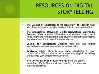 RESOURCES ON DIGITAL STORYTELLING The  College of Education at the University of Houston  web site: Summarizes the benefits and has links to more information. The  Georgetown University Digital Storytelling Multimedia Archive : Offers a series of articles and includes several mini video interviews with teachers and students about the distinctive benefits of learning by creating digital stories. Council for Exceptional Children  web site: Use digital storytelling to improve your students’ writing skills. Edutopia  article: “How to use digital storytelling in your classroom” - Offers advice about incorporating digital storytelling projects into your classroom experience. The  Center for Digital Storytelling:  Find storytelling essentials, Photo Story and storyboarding tutorials, and student examples. 