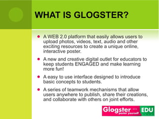 WHAT IS GLOGSTER? A WEB 2.0 platform that easily allows users to upload photos, videos, text, audio and  other exciting resources  to create a unique online, interactive poster.  A new and creative digital outlet for educators to keep students ENGAGED and make learning more fun! A easy  to use  interface designed to introduce basic concepts to students.  A series of teamwork mechanisms  that  allow users  anywhere  to publish ,  share their creations ,  and collaborate with other s  on joint efforts. 