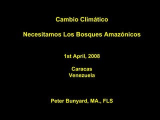 Cambio Climático

Necesitamos Los Bosques Amazónicos


            1st April, 2008

               Caracas
              Venezuela



        Peter Bunyard, MA., FLS
 