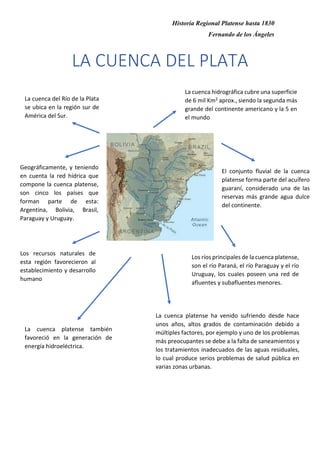 Historia Regional Platense hasta 1830
Fernando de los Ángeles
LA CUENCA DEL PLATA
La cuenca del Río de la Plata
se ubica en la región sur de
América del Sur.
La cuenca hidrográfica cubre una superficie
de 6 mil Km2 aprox., siendo la segunda más
grande del continente americano y la 5 en
el mundo
El conjunto fluvial de la cuenca
platense forma parte del acuífero
guaraní, considerado una de las
reservas más grande agua dulce
del continente.
Los ríos principales de la cuenca platense,
son el río Paraná, el río Paraguay y el río
Uruguay, los cuales poseen una red de
afluentes y subafluentes menores.
Geográficamente, y teniendo
en cuenta la red hídrica que
compone la cuenca platense,
son cinco los países que
forman parte de esta:
Argentina, Bolivia, Brasil,
Paraguay y Uruguay.
Los recursos naturales de
esta región favorecieron al
establecimiento y desarrollo
humano
La cuenca platense también
favoreció en la generación de
energía hidroeléctrica.
La cuenca platense ha venido sufriendo desde hace
unos años, altos grados de contaminación debido a
múltiples factores, por ejemplo y uno de los problemas
más preocupantes se debe a la falta de saneamientos y
los tratamientos inadecuados de las aguas residuales,
lo cual produce serios problemas de salud pública en
varias zonas urbanas.
 