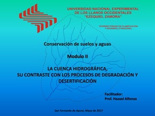 Conservación de suelos y aguas
Modulo II
LA CUENCA HIDROGRÁFICA,
SU CONTRASTE CON LOS PROCESOS DE DEGRADACIÓN Y
DESERTIFICACIÓN
Facilitador:
Prof. Hazael Alfonzo
San Fernando de Apure, Mayo de 2017
 