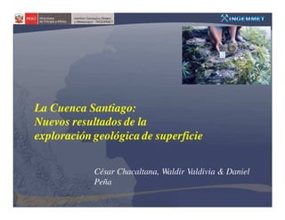 La Cuenca Santiago:
Nuevos resultados de la
exploración geológica de superficie


            César Chacaltana, Waldir Valdivia & Daniel
            Peña
 