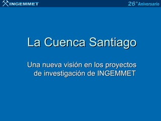 La Cuenca Santiago
Una nueva visión en los proyectos
 de investigación de INGEMMET
 