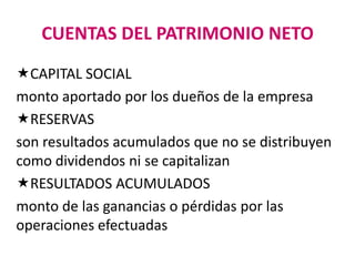 CUENTAS DEL PATRIMONIO NETO
CAPITAL SOCIAL
monto aportado por los dueños de la empresa
RESERVAS
son resultados acumulados que no se distribuyen
como dividendos ni se capitalizan
RESULTADOS ACUMULADOS
monto de las ganancias o pérdidas por las
operaciones efectuadas
 
