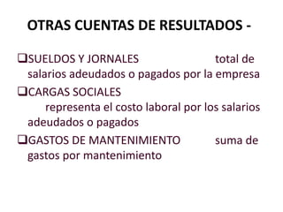 OTRAS CUENTAS DE RESULTADOS -
SUELDOS Y JORNALES total de
salarios adeudados o pagados por la empresa
CARGAS SOCIALES
representa el costo laboral por los salarios
adeudados o pagados
GASTOS DE MANTENIMIENTO suma de
gastos por mantenimiento
 