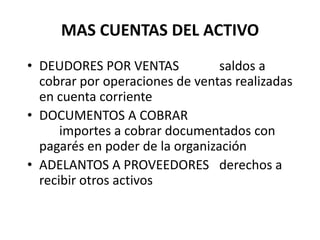 MAS CUENTAS DEL ACTIVO
• DEUDORES POR VENTAS saldos a
cobrar por operaciones de ventas realizadas
en cuenta corriente
• DOCUMENTOS A COBRAR
importes a cobrar documentados con
pagarés en poder de la organización
• ADELANTOS A PROVEEDORES derechos a
recibir otros activos
 