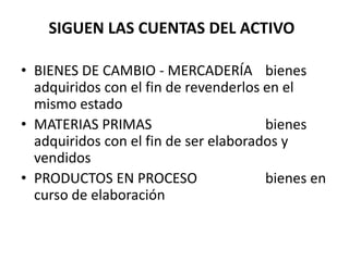 SIGUEN LAS CUENTAS DEL ACTIVO
• BIENES DE CAMBIO - MERCADERÍA bienes
adquiridos con el fin de revenderlos en el
mismo estado
• MATERIAS PRIMAS bienes
adquiridos con el fin de ser elaborados y
vendidos
• PRODUCTOS EN PROCESO bienes en
curso de elaboración
 