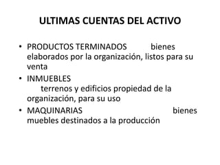 ULTIMAS CUENTAS DEL ACTIVO
• PRODUCTOS TERMINADOS bienes
elaborados por la organización, listos para su
venta
• INMUEBLES
terrenos y edificios propiedad de la
organización, para su uso
• MAQUINARIAS bienes
muebles destinados a la producción
 