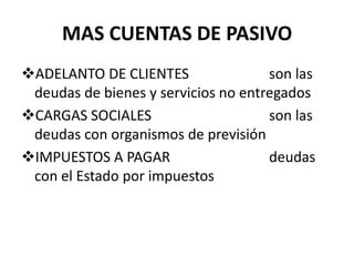 MAS CUENTAS DE PASIVO
ADELANTO DE CLIENTES son las
deudas de bienes y servicios no entregados
CARGAS SOCIALES son las
deudas con organismos de previsión
IMPUESTOS A PAGAR deudas
con el Estado por impuestos
 