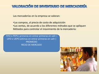 Las mercaderías en la empresa se valoran:

       •Las compras, al precio de costo de adquisición
       •Las ventas, de acuerdo a los diferentes métodos que se apliquen
       Métodos para controlar el movimiento de la mercadería:

FIFO o PEPS ( primeras en entrar primeras en salir )
 LIFO o UEPS (ultimas en entrar primeras en salir )
                   PROMEDIO
               RECIO DE MERCADO
 