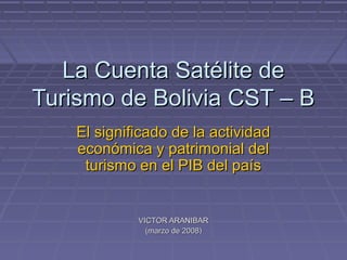 La Cuenta Satélite de
Turismo de Bolivia CST – B
    El significado de la actividad
    económica y patrimonial del
     turismo en el PIB del país


             VICTOR ARANIBAR
               (marzo de 2008)
 