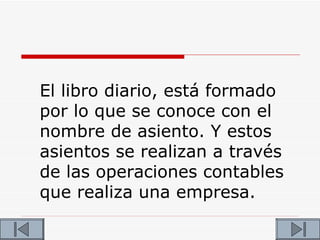 El libro diario, está formado
por lo que se conoce con el
nombre de asiento. Y estos
asientos se realizan a través
de las operaciones contables
que realiza una empresa.
 