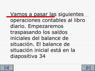 Vamos a pasar las siguientes
operaciones contables al libro
diario. Empezaremos
traspasando los saldos
iniciales del balance de
situación. El balance de
situación inicial está en la
diapositiva 34
 