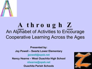 A  through  Z An Alphabet of Activities to Encourage Cooperative Learning Across the Ages Presented by: Joy Powell – Swartz Lower Elementary jpowell @ opsb .net Nancy Hearne – West Ouachita High School nhearne @ opsb .net Ouachita Parish Schools 