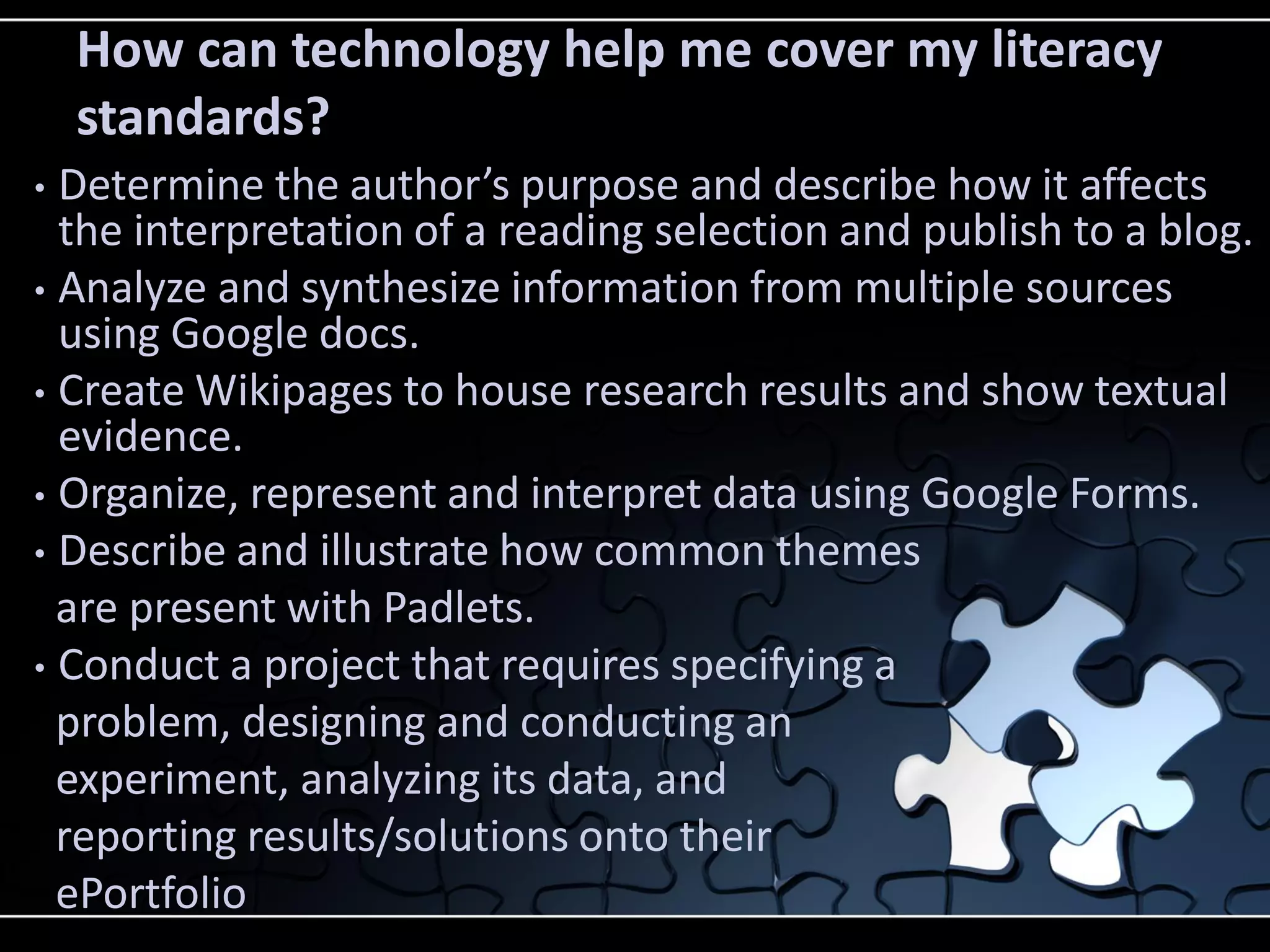 How can technology help me cover my literacy
standards?
Determine the author’s purpose and describe how it affects
the interpretation of a reading selection and publish to a blog.
• Analyze and synthesize information from multiple sources
using Google docs.
• Create Wikipages to house research results and show textual
evidence.
• Organize, represent and interpret data using Google Forms.
• Describe and illustrate how common themes
are present with Padlets.
• Conduct a project that requires specifying a
problem, designing and conducting an
experiment, analyzing its data, and
reporting results/solutions onto their
ePortfolio
•

 