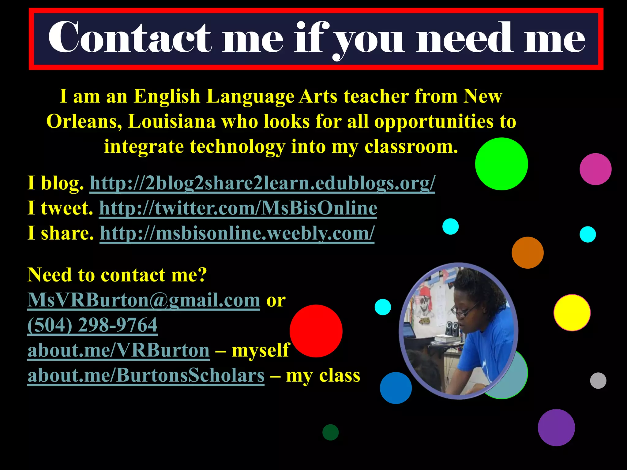 Contact me if you need me
I am an English Language Arts teacher from New
Orleans, Louisiana who looks for all opportunities to
integrate technology into my classroom.
I blog. http://2blog2share2learn.edublogs.org/
I tweet. http://twitter.com/MsBisOnline
I share. http://msbisonline.weebly.com/
Need to contact me?
MsVRBurton@gmail.com or
(504) 298-9764
about.me/VRBurton – myself
about.me/BurtonsScholars – my class

 