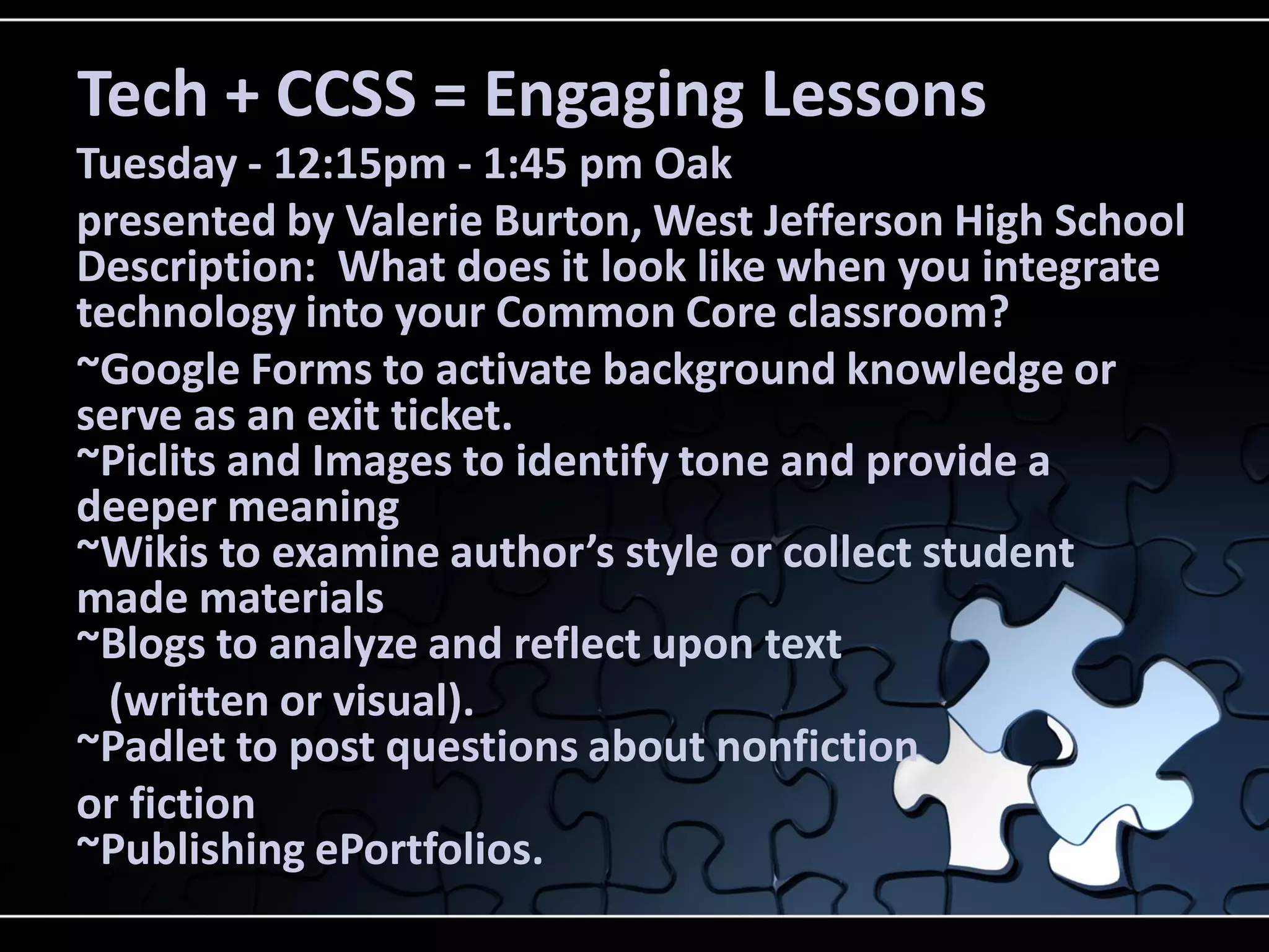Tech + CCSS = Engaging Lessons
Tuesday - 12:15pm - 1:45 pm Oak
presented by Valerie Burton, West Jefferson High School
Description: What does it look like when you integrate
technology into your Common Core classroom?
~Google Forms to activate background knowledge or
serve as an exit ticket.
~Piclits and Images to identify tone and provide a
deeper meaning
~Wikis to examine author’s style or collect student
made materials
~Blogs to analyze and reflect upon text
(written or visual).
~Padlet to post questions about nonfiction
or fiction
~Publishing ePortfolios.

 