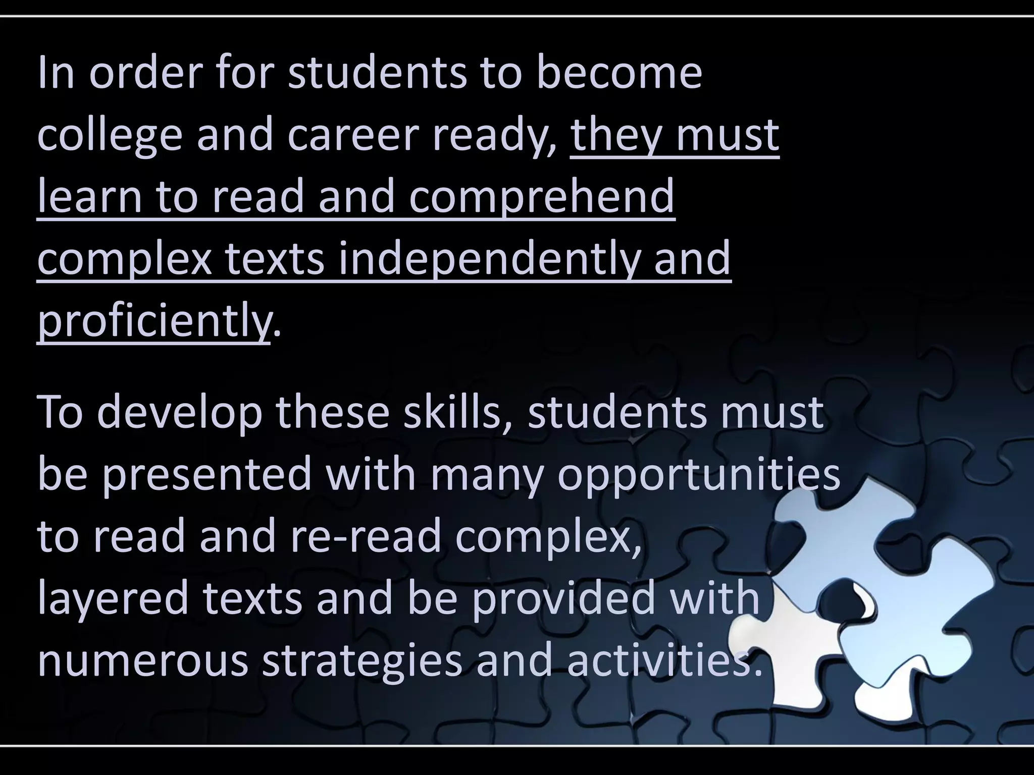 In order for students to become
college and career ready, they must
learn to read and comprehend
complex texts independently and
proficiently.
To develop these skills, students must
be presented with many opportunities
to read and re-read complex,
layered texts and be provided with
numerous strategies and activities.

 