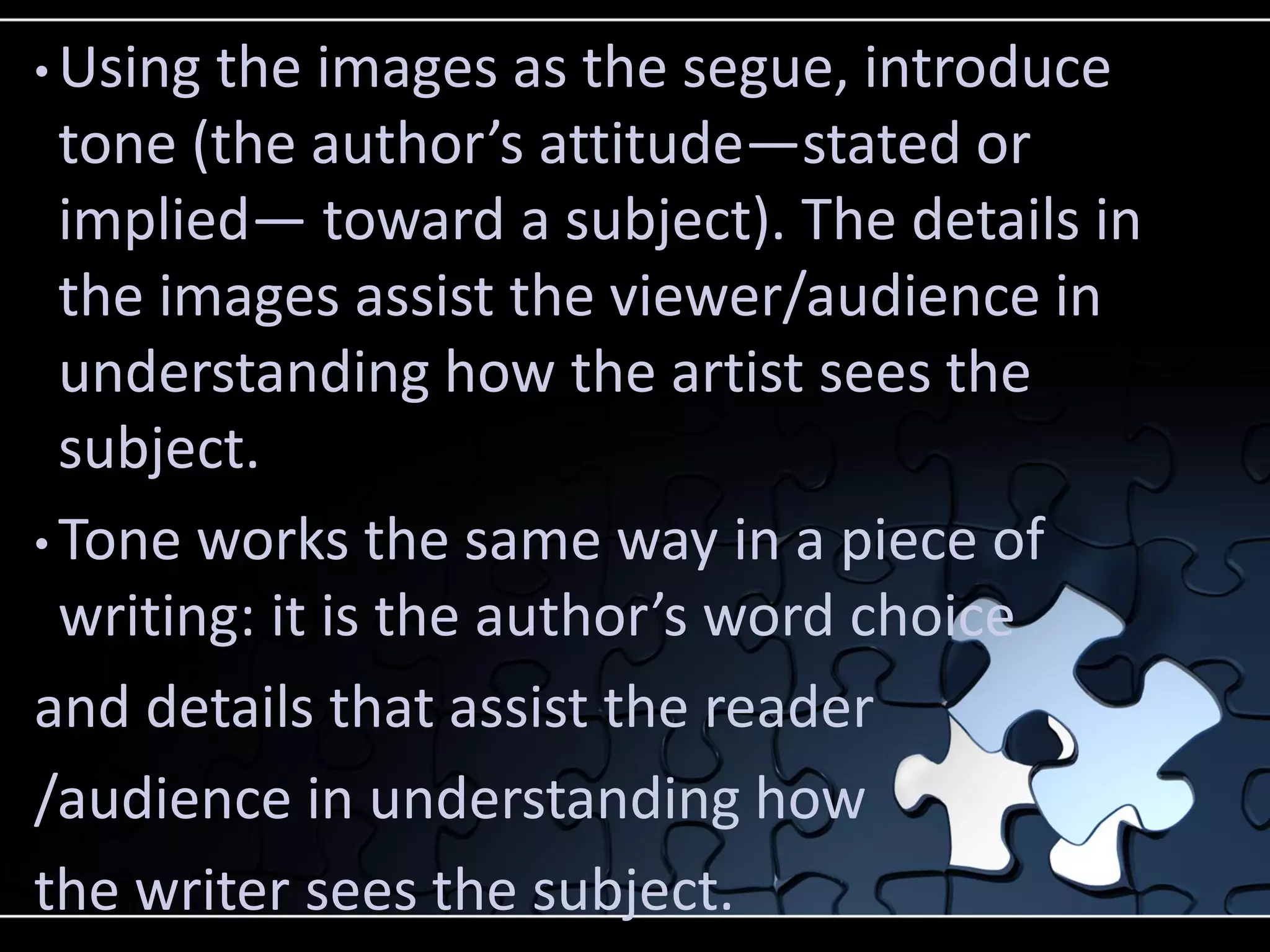 • Using

the images as the segue, introduce
tone (the author’s attitude—stated or
implied— toward a subject). The details in
the images assist the viewer/audience in
understanding how the artist sees the
subject.
• Tone works the same way in a piece of
writing: it is the author’s word choice
and details that assist the reader
/audience in understanding how
the writer sees the subject.

 