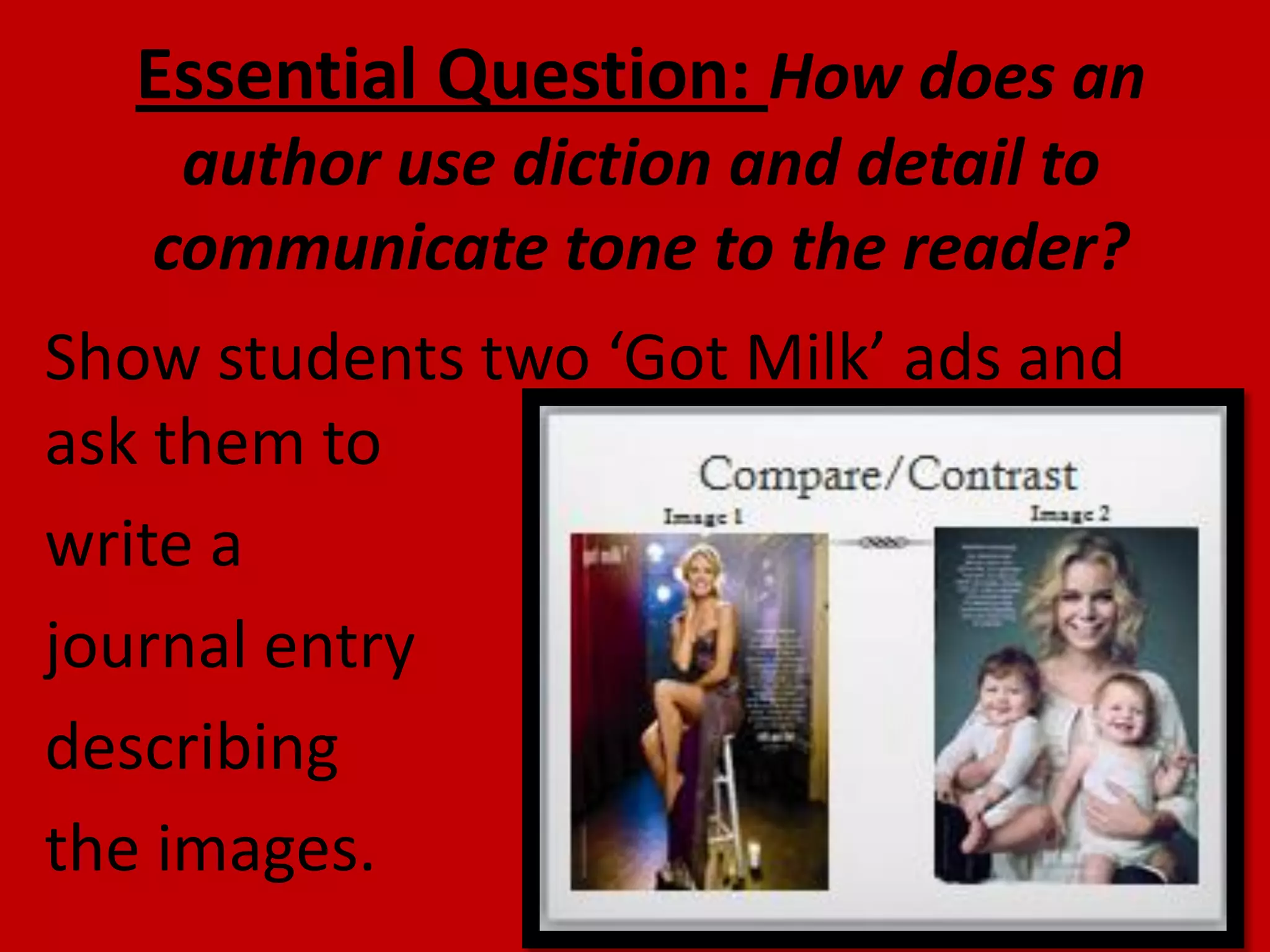 Essential Question: How does an
author use diction and detail to
communicate tone to the reader?

Show students two ‘Got Milk’ ads and
ask them to
write a
journal entry
describing
the images.

 