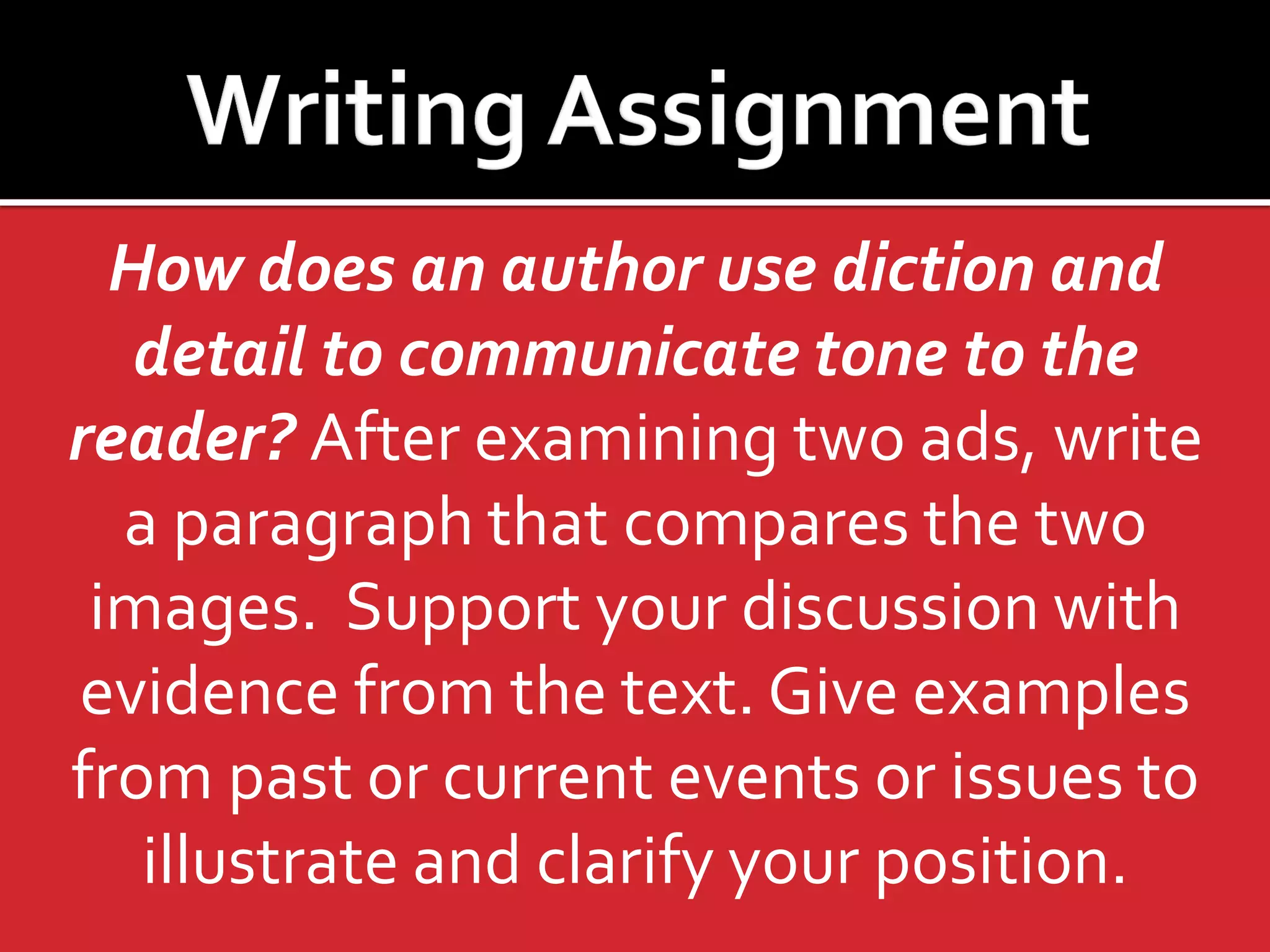 How does an author use diction and
detail to communicate tone to the
reader? After examining two ads, write
a paragraph that compares the two
images. Support your discussion with
evidence from the text. Give examples
from past or current events or issues to
illustrate and clarify your position.

 
