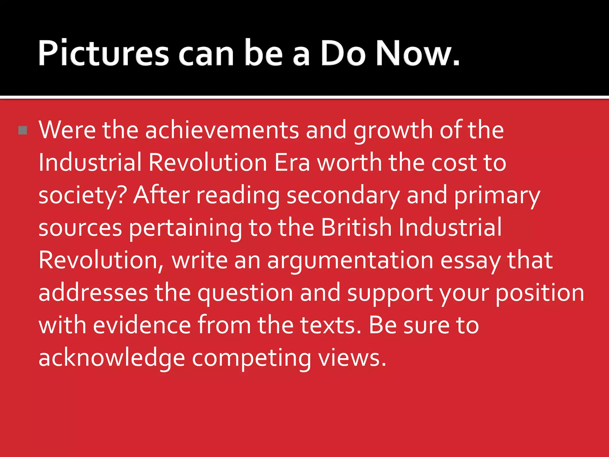 

Were the achievements and growth of the
Industrial Revolution Era worth the cost to
society? After reading secondary and primary
sources pertaining to the British Industrial
Revolution, write an argumentation essay that
addresses the question and support your position
with evidence from the texts. Be sure to
acknowledge competing views.

 