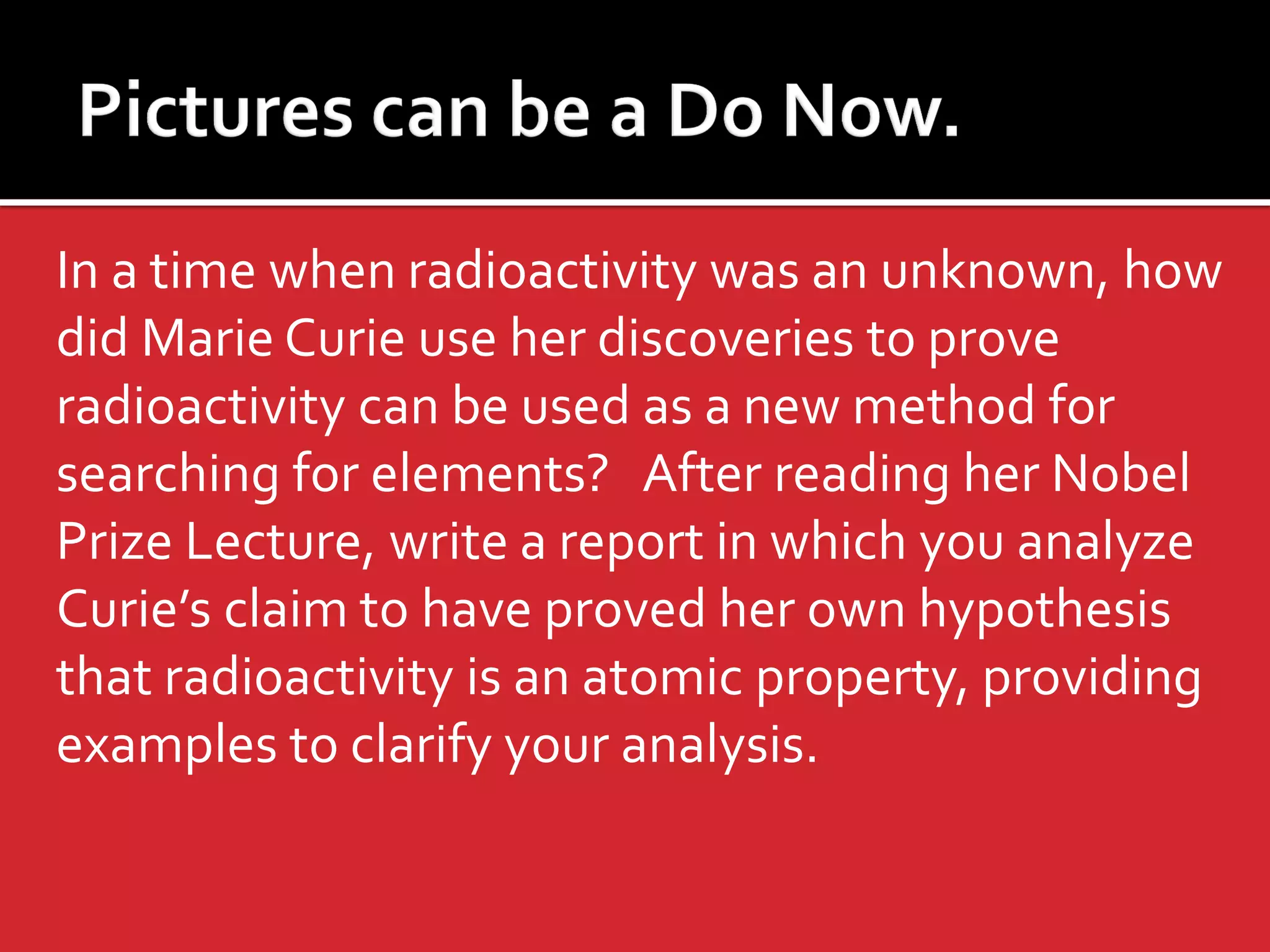 In a time when radioactivity was an unknown, how
did Marie Curie use her discoveries to prove
radioactivity can be used as a new method for
searching for elements? After reading her Nobel
Prize Lecture, write a report in which you analyze
Curie’s claim to have proved her own hypothesis
that radioactivity is an atomic property, providing
examples to clarify your analysis.

 