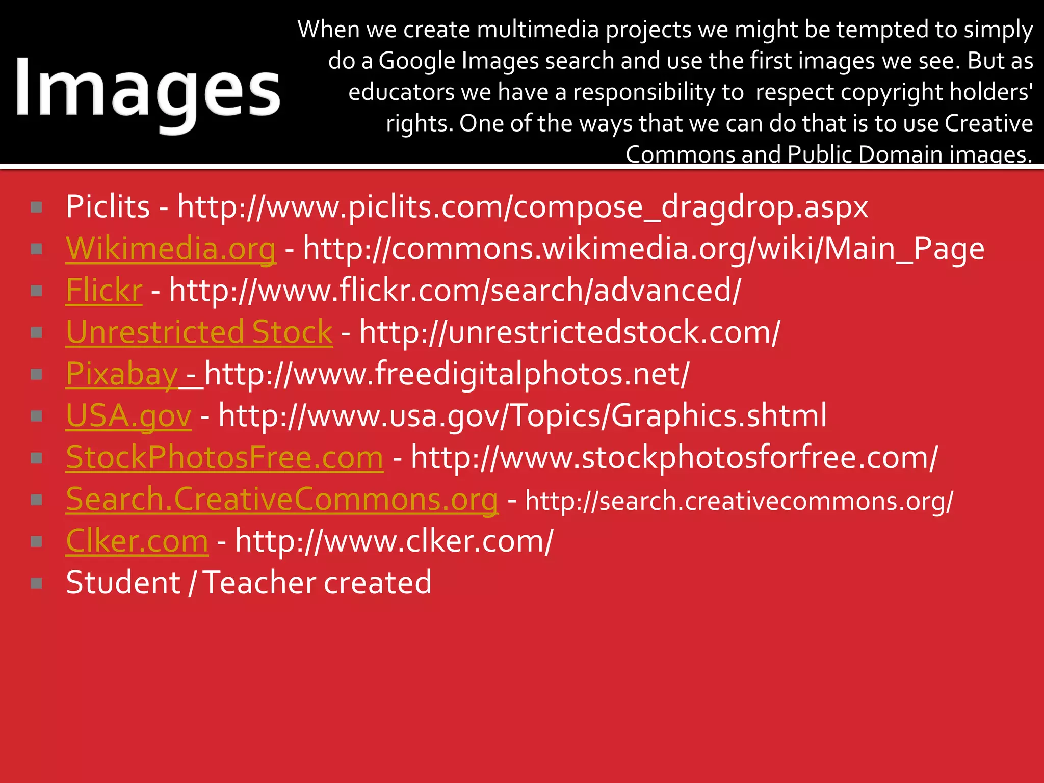 When we create multimedia projects we might be tempted to simply
do a Google Images search and use the first images we see. But as
educators we have a responsibility to respect copyright holders'
rights. One of the ways that we can do that is to use Creative
Commons and Public Domain images.












Piclits - http://www.piclits.com/compose_dragdrop.aspx
Wikimedia.org - http://commons.wikimedia.org/wiki/Main_Page
Flickr - http://www.flickr.com/search/advanced/
Unrestricted Stock - http://unrestrictedstock.com/
Pixabay - http://www.freedigitalphotos.net/
USA.gov - http://www.usa.gov/Topics/Graphics.shtml
StockPhotosFree.com - http://www.stockphotosforfree.com/
Search.CreativeCommons.org - http://search.creativecommons.org/
Clker.com - http://www.clker.com/
Student / Teacher created

 