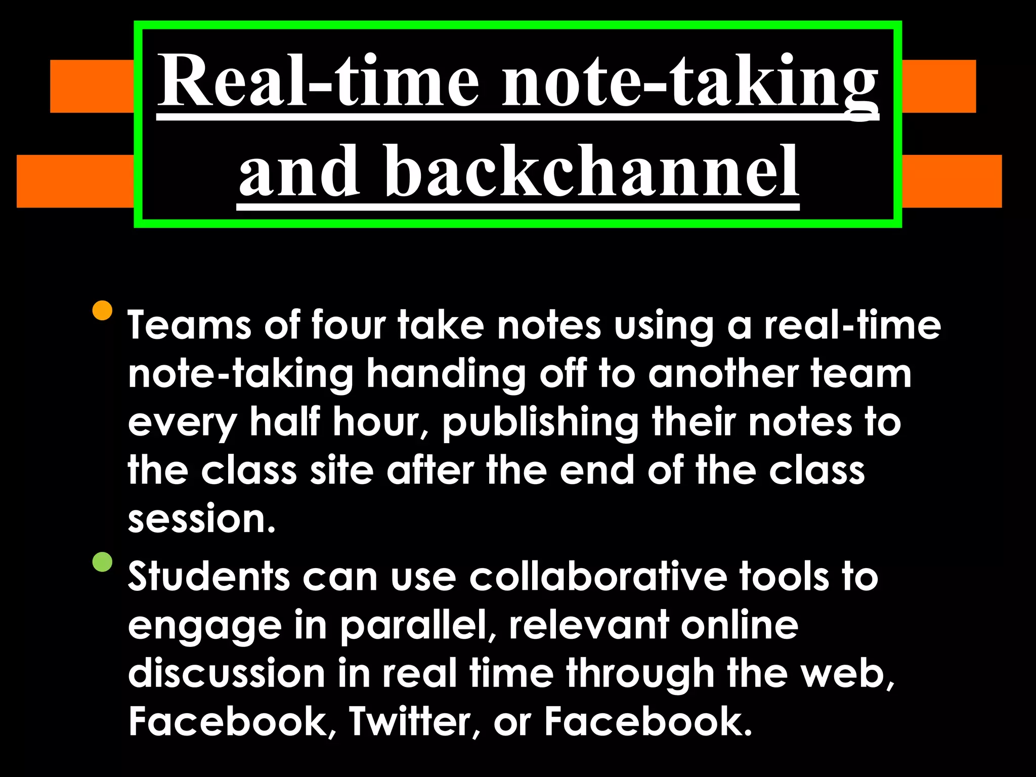 Real-time note-taking
and backchannel

• Teams of four take notes using a real-time
•

note-taking handing off to another team
every half hour, publishing their notes to
the class site after the end of the class
session.
Students can use collaborative tools to
engage in parallel, relevant online
discussion in real time through the web,
Facebook, Twitter, or Facebook.

 