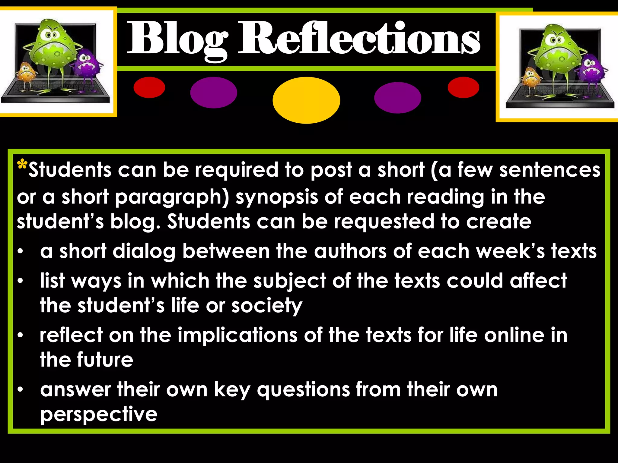 Blog Reflections
*Students can be required to post a short (a few sentences
or a short paragraph) synopsis of each reading in the
student’s blog. Students can be requested to create
• a short dialog between the authors of each week’s texts
• list ways in which the subject of the texts could affect
the student’s life or society
• reflect on the implications of the texts for life online in
the future
• answer their own key questions from their own
perspective

 