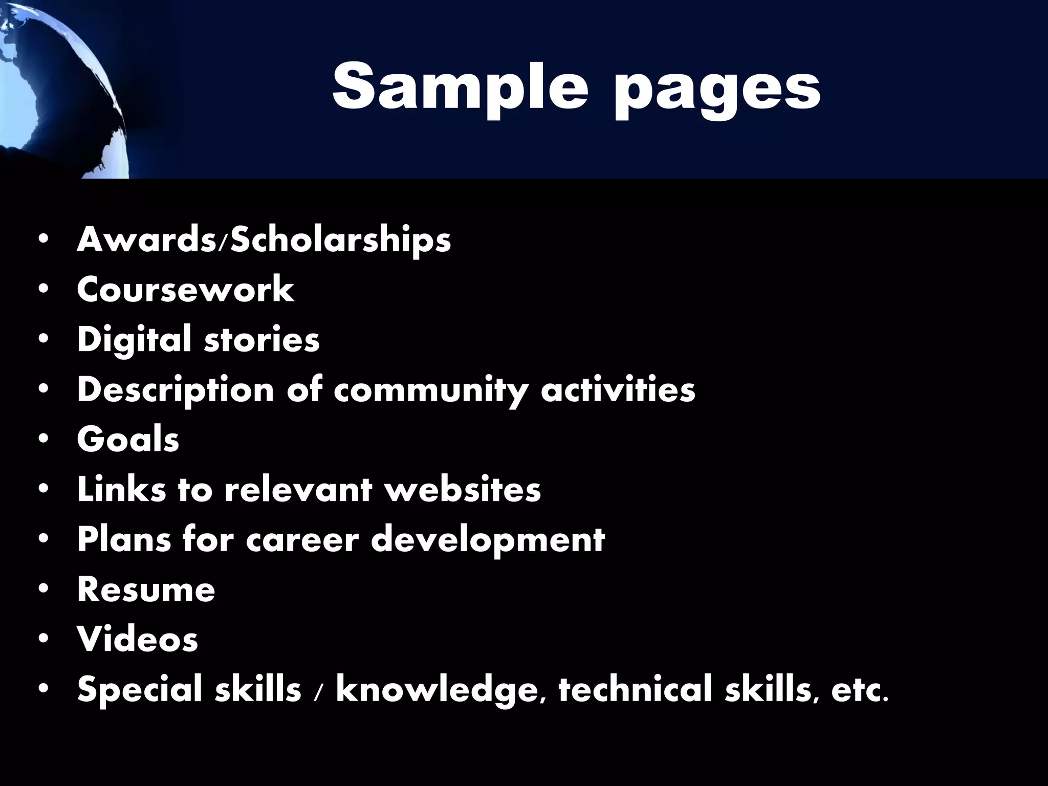 Sample pages
•
•
•
•
•
•
•
•
•
•

Awards/Scholarships
Coursework
Digital stories
Description of community activities
Goals
Links to relevant websites
Plans for career development
Resume
Videos
Special skills / knowledge, technical skills, etc.

 